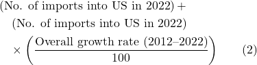 Rendered by QuickLaTeX.com \begin{align*} & \left( \text{No. of imports into US in 2022} \right) + \\ &\quad \left( \text{No. of imports into US in 2022} \right) \\ &\quad \times \left( \frac{\text{Overall growth rate (2012--2022)}}{100} \right) \hspace{20pt} (2) \end{align*}
