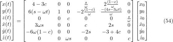 \[\begin{bmatrix}x(t) \\y(t) \\z(t) \\\dot{x}(t) \\\dot{y}(t) \\\dot{z}(t)\end{bmatrix}=\begin{bmatrix}4 - 3c & 0 & 0 & \frac{s}{\omega} & 2\frac{(1-c)}{\omega} & 0 \\6(s - \omega t) & 1 & 0 & -2\frac{(1-c)}{\omega} & \frac{-(4s - 3\omega t)}{\omega} & 0 \\0 & 0 & c & 0 & 0 & \frac{s}{\omega} \\3\omega s & 0 & 0 & c & 2s & 0 \\-6\omega(1-c) & 0 & 0 & -2s & -3 + 4c & 0 \\0 & 0 & \omega s & 0 & 0 & c\end{bmatrix}\begin{bmatrix}x_0 \\y_0 \\z_0 \\\dot{x}_0 \\\dot{y}_0 \\\dot{z}_0\end{bmatrix} \hspace{10mm} \text{(54)}\]