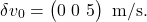 \[\delta v_0 = \begin{pmatrix} 0 \ 0 \ 5 \end{pmatrix} \text{ m/s}.\]