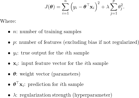  \begin{equation*}     J(\boldsymbol{\theta}) = \sum_{i=1}^{n} \left(y_i - \boldsymbol{\theta}^\top \mathbf{x}_i\right)^2     + \lambda \sum_{j=1}^{p} \theta_j^2. \end{equation*} Where: \begin{itemize}     \item $n$: number of training samples     \item $p$: number of features (excluding bias if not regularized)     \item $y_i$: true output for the $i$th sample     \item $\mathbf{x}_i$: input feature vector for the $i$th sample     \item $\boldsymbol{\theta}$: weight vector (parameters)     \item $\boldsymbol{\theta}^\top \mathbf{x}_i$: prediction for $i$th sample     \item $\lambda$: regularization strength (hyperparameter) \end{itemize} 