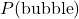 P(\text{bubble})