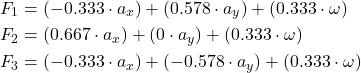 Rendered by QuickLaTeX.com \begin{equation*}\begin{split}F_1 &= (-0.333 \cdot a_x) + (0.578 \cdot a_y) + (0.333 \cdot \omega) \\F_2 &= (0.667 \cdot a_x) + (0 \cdot a_y) + (0.333 \cdot \omega) \\F_3 &= (-0.333 \cdot a_x) + (-0.578 \cdot a_y) + (0.333 \cdot \omega)\end{split}\end{equation*}