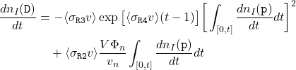 \begin{equation*}\begin{split}\frac{dn_{I}(\texttt{D})}{dt} &= -\langle\sigma_{\texttt{R3}}v\rangle\exp{\big[\langle \sigma_{\texttt{R4}}v\rangle (t-1)\big]}\bigg[\int_{[0,t]}\frac{dn_{I}(\texttt{p})}{dt}dt\bigg]^{2} \\&\quad + \langle\sigma_{\texttt{R2}}v\rangle\frac{V\Phi_{n}}{v_{n}}\int_{[0,t]}\frac{dn_{I}(\texttt{p})}{dt}dt\end{split}\end{equation*}