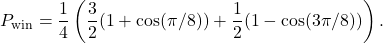 \begin{equation*}P_{\text{win}} = \frac{1}{4} \left( \frac{3}{2} (1+\cos( \pi / 8)) + \frac{1}{2} (1-\cos(3\pi/8)) \right).\end{equation*}