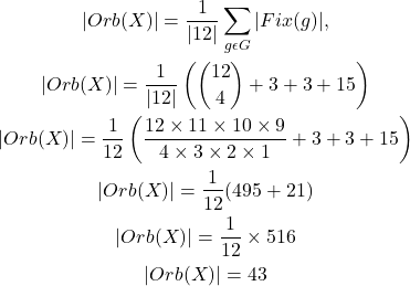 \[\begin{gathered}|O r b(X)|=\frac{1}{|12|} \sum_{g \epsilon G} |Fix(g)|, \\|O r b(X)|=\frac{1}{|12|}\left(\binom{12}{4}+3+3+15\right) \\|O r b(X)|=\frac{1}{12}\left(\frac{12 \times 11 \times 10 \times 9}{4 \times 3 \times 2 \times 1}+3+3+15\right) \\|O r b(X)|=\frac{1}{12}(495+21) \\|O r b(X)|=\frac{1}{12} \times 516 \\|O r b(X)|=43\end{gathered}\]