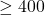 \geq 400