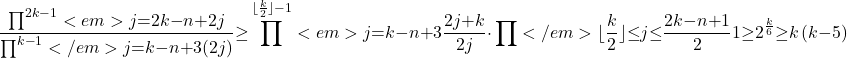 \[\frac{\prod^{2k\mathrm{-}1}<em>{j\mathrm{=}2k\mathrm{-}n\mathrm{+}2}{j}}{\prod^{k\mathrm{-}1}</em>{j\mathrm{=}k\mathrm{-}n\mathrm{+}3}{\left(2j\right)}}\mathrm{\ge }\prod^{\mathrm{\lfloor }\frac{k}{2}\mathrm{\rfloor }\mathrm{-}1}<em>{j\mathrm{=}k\mathrm{-}n\mathrm{+}3}{\frac{2j\mathrm{+}k}{2j}}\mathrm{\cdot }\prod</em>{\mathrm{\lfloor }\frac{k}{2}\mathrm{\rfloor }\mathrm{\le }j\mathrm{\le }\frac{2k\mathrm{-}n\mathrm{+}1}{2}}{1}\mathrm{\ge }2^{\frac{k}{6}}\mathrm{\ge }k\left(k\mathrm{-}5\right)\]