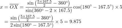 Rendered by QuickLaTeX.com \begin{equation*}\begin{split}x &= \overline{OX} = \frac{\sin\left( \frac{5\times167.5}{2} - 360^\circ \right)}{\sin(360^\circ-2\times167.5)} \cos(180^\circ-167.5^\circ) \times 5 \\ &= \frac{\sin\left( \frac{5\times167.5}{2} - 360^\circ \right)}{2\sin(180^\circ-167.5^\circ)} \times 5 = 9.875\end{split}\end{equation*}