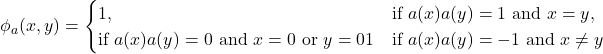 Rendered by QuickLaTeX.com \begin{equation*}\phi_a(x,y)=\begin{cases}1, & \text{if $a(x)a(y)=1$ and $x=y$}\0, & \text{if $a(x)a(y) = 0$ and $x=0$ or $y=0$}\-1 & \text{if $a(x)a(y)=-1$ and $x \neq y$}\end{cases}\end{equation*}