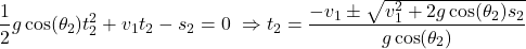 \begin{equation*} \small&\frac{1}{2} g \cos(\theta_2) t_2^2 + v_1 t_2 - s_2 = 0 \ &\Rightarrow t_2 = \frac{-v_1 \pm \sqrt{v_1^2 + 2g \cos(\theta_2) s_2}}{g \cos(\theta_2)}\end{equation*}