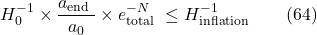 \[H_0^{-1} \times \frac{a_{\text {end }}}{a_0} \times e_{\text {total }}^{-N} \leq H_{\text {inflation }}^{-1} \hspace{20pt} \text{(64)}\]