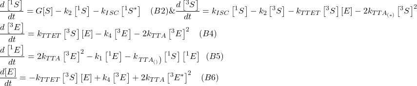 \[\begin{aligned}& \frac{d\left[{ }^1 S^\right]}{d t}=G[S]-k_2\left[{ }^1 S^\right]-k_{I S C}\left[{ }^1 S^* \right] \hspace{10pt} (B2) \& \frac{d\left[{ }^3 S^\right]}{d t}=k_{I S C}\left[{ }^1 S^\right]-k_2\left[{ }^3 S^\right]-k_{T T E T}\left[{ }^3 S^\right][E]-2 k_{T T A_{(* )}} \left[{ }^3 S^\right]^2 \\& \frac{d\left[{ }^3 E^\right]}{d t}=k_{T T E T}\left[{ }^3 S^\right][E]-k_4\left[{ }^3 E^\right]-2 k_{T T A}\left[{ }^3 E^\right]^2 \hspace{10pt} (B4) \\& \frac{d\left[{ }^1 E^\right]}{d t}=2 k_{T T A}\left[{ }^3 E^\right]^2-k_1\left[{ }^1 E^\right]-k_{\left.T T A_{()}\right)}\left[{ }^1 S^\right]\left[{ }^1 E^\right] \hspace{5pt} (B5) \\& \frac{d[E]}{d t}=-k_{T T E T}\left[{ }^3 S^\right][E]+k_4\left[{ }^3 E^\right]+2 k_{T T A}\left[{ }^3 E^*\right]^2 \hspace{10pt} (B6) \\\end{aligned}\]