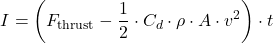 \begin{equation*}I = \left( F_{\text{thrust}} - \frac{1}{2} \cdot C_d \cdot \rho \cdot A \cdot v^2 \right) \cdot t\end{equation*}