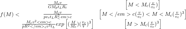 \begin{equation*}f(M)<\left{\begin{matrix} \frac{M_{c}v}{GM_{p}t_{L}R_{c}} & \left [ M<M_{c}(\frac{v}{v_{c}}) \right ] \\\frac{M_{c}v}{pv_{c}t_{L}R^{2}_<em>{c}}& \left [ M</em>{c}(\frac{v}{v_{c}}) <M<M_{c}(\frac{v}{v_{c}})^{3} \right ] \\\frac{M_{c}v^{2}<em>{c}}{pR^{2}</em>_{c}v^{3}t_{L}}exp\left [ (\frac{M}{M_{c}}) (\frac{v_{c}}{V})^{3}\right ]& \left [M>M_{c}(\frac{v}{v_{c}})^{3} \right ]\end{matrix}\right. \end{equation*}