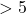 > 5