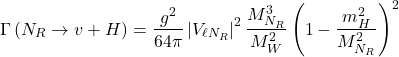 Rendered by QuickLaTeX.com \begin{equation*}\Gamma\left(N_{R} \rightarrow v+H\right)=\frac{g^{2}}{64 \pi}\left|V_{\ell N_{R}}\right|^{2} \frac{M_{N_{R}}^{3}}{M_{W}^{2}}\left(1-\frac{m_{H}^{2}}{M_{N_{R}}^{2}}\right)^{2}\end{equation*}