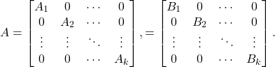 \[A = \begin{bmatrix}A_1 & 0 & \cdots & 0 \\0 & A_2 & \cdots & 0 \\\vdots & \vdots & \ddots & \vdots \\0 & 0 & \cdots & A_k\end{bmatrix}, \qquadB = \begin{bmatrix}B_1 & 0 & \cdots & 0 \\0 & B_2 & \cdots & 0 \\\vdots & \vdots & \ddots & \vdots \\0 & 0 & \cdots & B_k\end{bmatrix}.\]