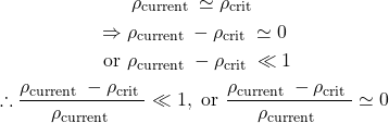 \[\begin{gathered}\rho_{\text {current }} \simeq \rho_{\text {crit }} \\\Rightarrow \rho_{\text {current }}-\rho_{\text {crit }} \simeq 0 \\\text { or } \rho_{\text {current }}-\rho_{\text {crit }} \ll 1 \\\therefore \frac{\rho_{\text {current }}-\rho_{\text {crit }}}{\rho_{\text {current }}} \ll 1, \text { or } \frac{\rho_{\text {current }}-\rho_{\text {crit }}}{\rho_{\text {current }}} \simeq 0\end{gathered}\]