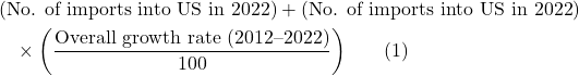 Rendered by QuickLaTeX.com \begin{align*} & \left(\text{No. of imports into US in 2022} \right) + \left( \text{No. of imports into US in 2022} \right) \\ &\quad \times \left( \frac{\text{Overall growth rate (2012--2022)}}{100} \right) \hspace{20pt} (1) \end{align*}