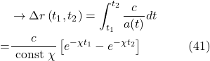 \[\begin{aligned}& \rightarrow \Delta r\left(t_1, t_2\right)=\int_{t_1}^{t_2} \frac{c}{a(t)} d t \\= & \frac{c}{\text { const } \chi}\left[e^{-\chi t_1}-e^{-\chi t_2}\right] \hspace{40pt} \text{(41)}\end{aligned}\]