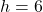 h = 6
