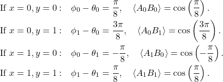 \begin{align*}\text{If } x= 0, y = 0: & \quad \phi_0 - \theta_0 = \frac{\pi}{8}, \quad \langle A_0 B_0 \rangle = \cos\left(\frac{\pi}{8}\right). \\\text{If } x = 0, y = 1: & \quad \phi_1 - \theta_0 = \frac{3\pi}{8}, \quad \langle A_0 B_1 \rangle = \cos\left(\frac{3\pi}{8}\right). \\\text{If } x = 1, y = 0: & \quad \phi_0 - \theta_1 = -\frac{\pi}{8}, \quad \langle A_1 B_0 \rangle = \cos\left(-\frac{\pi}{8}\right). \\\text{If } x = 1, y = 1: & \quad \phi_1 - \theta_1 = \frac{\pi}{8}, \quad \langle A_1 B_1 \rangle = \cos\left(\frac{\pi}{8}\right).\end{align*}
