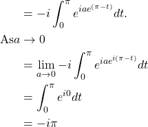 Rendered by QuickLaTeX.com \begin{align*}& =-i \int_0^\pi e^{iae^{(\pi - t)}}dt. \\\text{As} a &\rightarrow 0 \\&= \lim _{a \rightarrow 0} -i \int_0^\pi e^{iae^{i(\pi - t)}}dt \\&= \int_0^\pi e^{i0} dt \\& =-i \pi\end{align*}