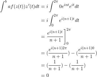 \begin{align*} \int^{b}{a} f(z(t))z^{\prime}(t)dt &= i \int^{2\pi}{0} e^{int}e^{it}dt \\&= i \int^{2\pi}_{0} e^{i(n+1)t}dt \\&= \left. \frac{e^{i(n+1)t}}{n+1} \right]_0^{2\pi} \\&= (\frac{e^{i(n+1)2\pi}}{n+1}) - (\frac{e^{i(n+1)0}}{n+1}) \\&= (\frac{1}{n+1}) - (\frac{1}{n+1}) \\&= 0\end{align*}