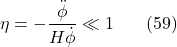 \[\eta=-\frac{\ddot{\phi}}{H \dot{\phi}} \ll 1 \hspace{20pt} \text{(59)}\]