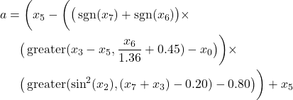 Rendered by QuickLaTeX.com \begin{align*} a &= \bigg( x_5 - \bigg( \big( \operatorname{sgn}(x_7) + \operatorname{sgn}(x_6) \big) \times \\ & \quad \big( \operatorname{greater}(x_3 - x_5, \frac{x_6}{1.36} + 0.45) - x_0 \big) \bigg) \times \\ & \quad \big( \operatorname{greater}(\sin^2(x_2), (x_7 + x_3) - 0.20) - 0.80 \big) \bigg) + x_5 \end{align*}