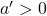 a' > 0