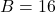 B = 16