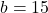 b = 15