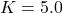 K = 5.0