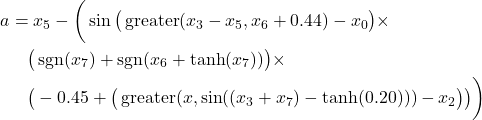 Rendered by QuickLaTeX.com \begin{align*} a &= x_5 - \bigg( \sin\big( \operatorname{greater}(x_3 - x_5, x_6 + 0.44) - x_0 \big) \times \\ &\quad \big( \operatorname{sgn}(x_7) + \operatorname{sgn}(x_6 + \tanh(x_7)) \big) \times \\ &\quad \big( -0.45 + \big( \operatorname{greater}(x , \sin((x_3 + x_7) - \tanh(0.20))) - x_2 \big) \big) \bigg) \end{align*}